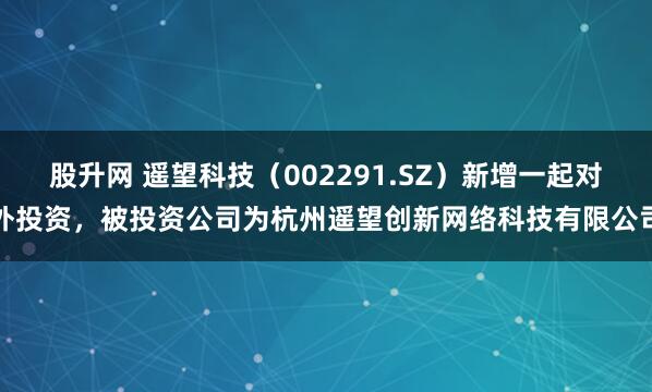 股升网 遥望科技（002291.SZ）新增一起对外投资，被投资公司为杭州遥望创新网络科技有限公司