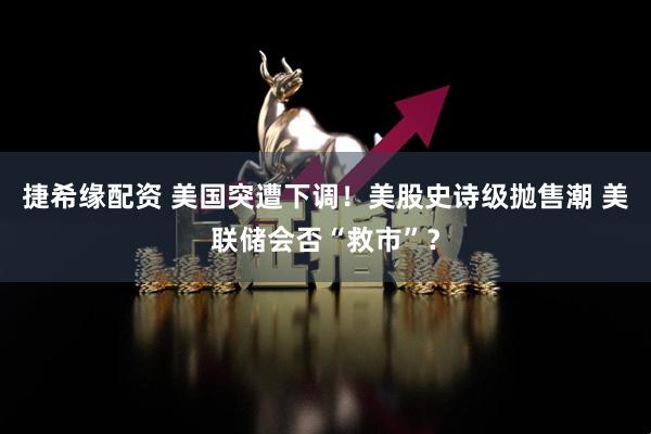 捷希缘配资 美国突遭下调！美股史诗级抛售潮 美联储会否“救市”？