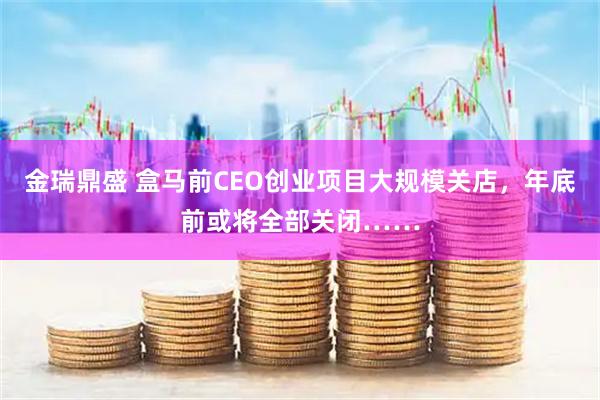 金瑞鼎盛 盒马前CEO创业项目大规模关店，年底前或将全部关闭……
