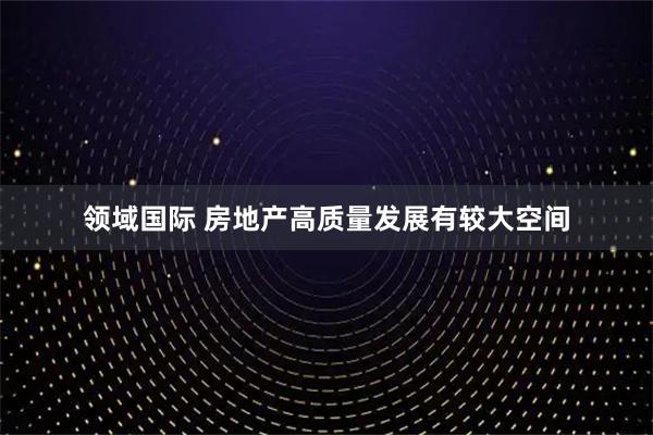 领域国际 房地产高质量发展有较大空间