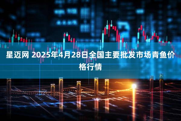星迈网 2025年4月28日全国主要批发市场青鱼价格行情