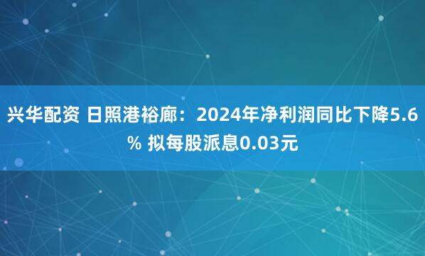 兴华配资 日照港裕廊：2024年净利润同比下降5.6% 拟每股派息0.03元