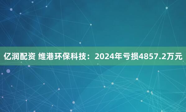 亿润配资 维港环保科技：2024年亏损4857.2万元