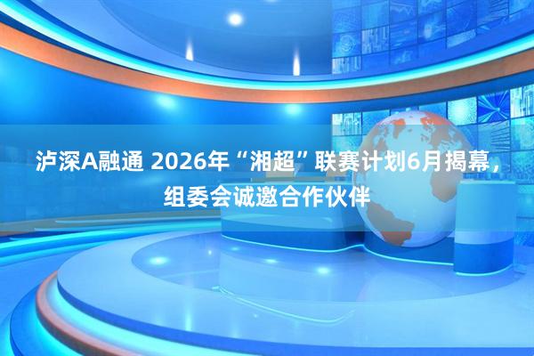 泸深A融通 2026年“湘超”联赛计划6月揭幕，组委会诚邀合作伙伴