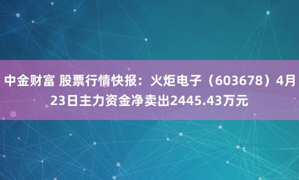 中金财富 股票行情快报：火炬电子（603678）4月23日主力资金净卖出2445.43万元