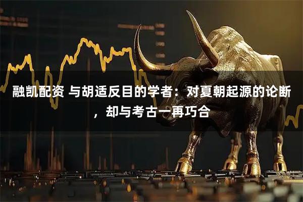 融凯配资 与胡适反目的学者：对夏朝起源的论断，却与考古一再巧合