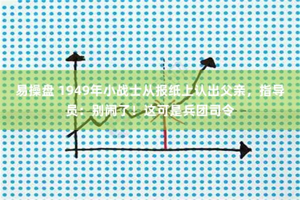 易操盘 1949年小战士从报纸上认出父亲，指导员：别闹了！这可是兵团司令