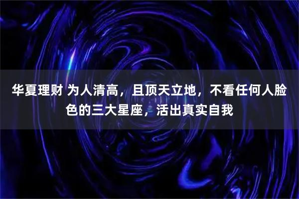 华夏理财 为人清高，且顶天立地，不看任何人脸色的三大星座，活出真实自我